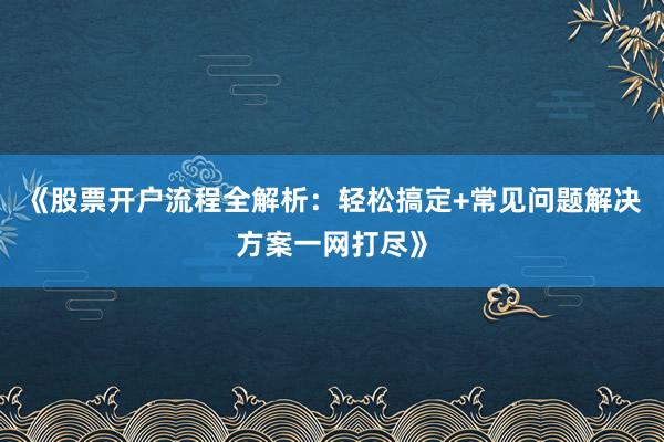 《股票开户流程全解析：轻松搞定+常见问题解决方案一网打尽》