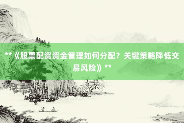 **《股票配资资金管理如何分配？关键策略降低交易风险》**