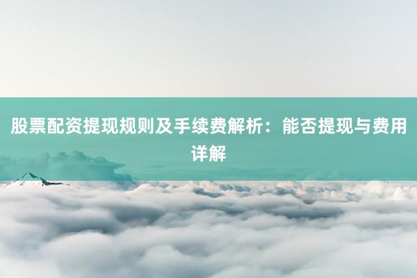 股票配资提现规则及手续费解析：能否提现与费用详解