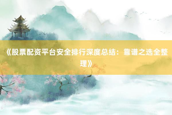 《股票配资平台安全排行深度总结：靠谱之选全整理》
