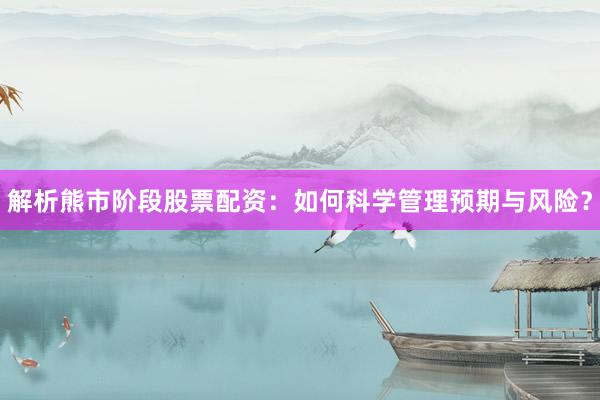 解析熊市阶段股票配资：如何科学管理预期与风险？