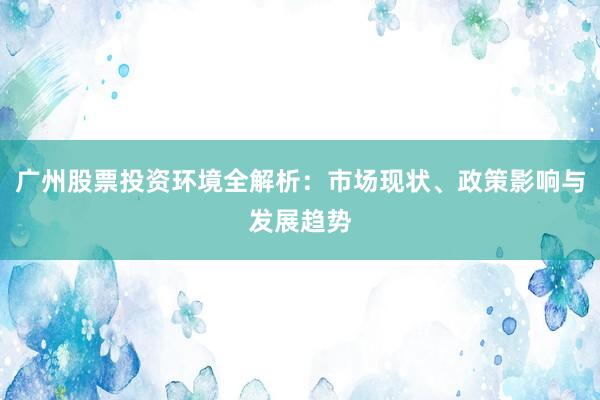 广州股票投资环境全解析：市场现状、政策影响与发展趋势